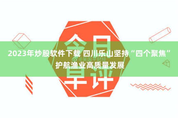 2023年炒股软件下载 四川乐山坚持“四个聚焦” 护航渔业高质量发展