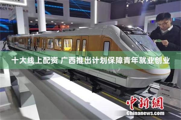 十大线上配资 广西推出计划保障青年就业创业