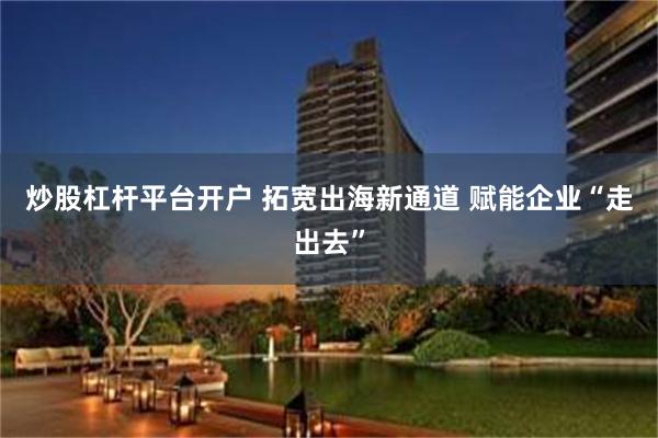 炒股杠杆平台开户 拓宽出海新通道 赋能企业“走出去”