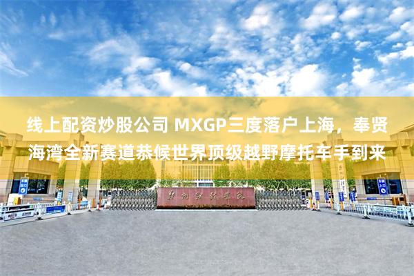 线上配资炒股公司 MXGP三度落户上海，奉贤海湾全新赛道恭候世界顶级越野摩托车手到来
