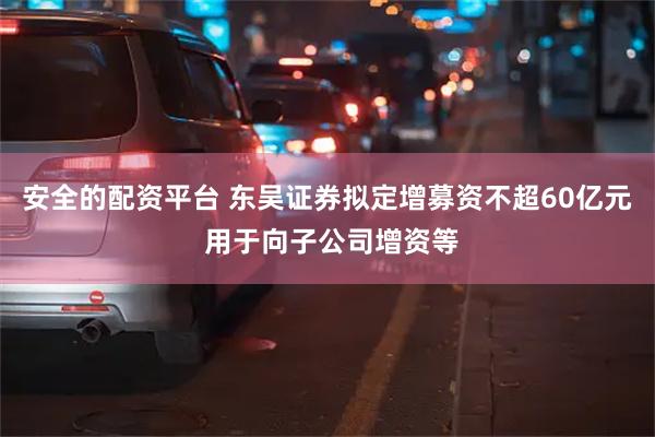 安全的配资平台 东吴证券拟定增募资不超60亿元 用于向子公司增资等