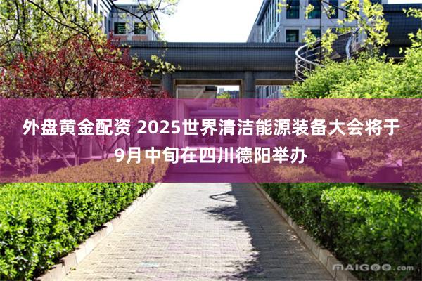 外盘黄金配资 2025世界清洁能源装备大会将于9月中旬在四川德阳举办