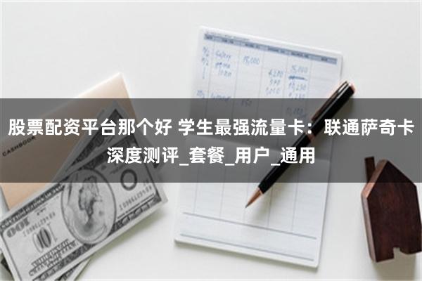 股票配资平台那个好 学生最强流量卡：联通萨奇卡深度测评_套餐_用户_通用