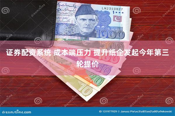证券配资系统 成本端压力 提升纸企发起今年第三轮提价