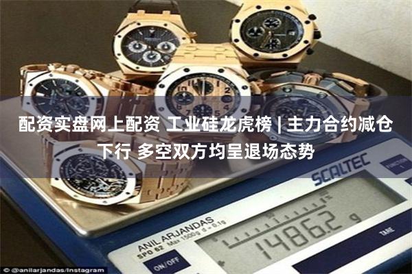 配资实盘网上配资 工业硅龙虎榜 | 主力合约减仓下行 多空双方均呈退场态势