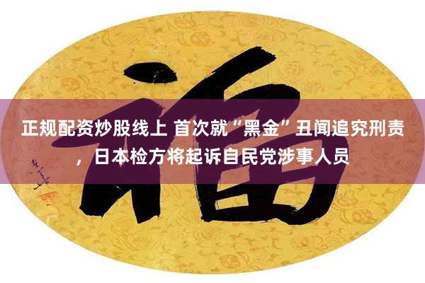 正规配资炒股线上 首次就“黑金”丑闻追究刑责，日本检方将起诉自民党涉事人员