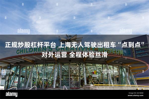 正规炒股杠杆平台 上海无人驾驶出租车“点到点”对外运营 全程体验丝滑