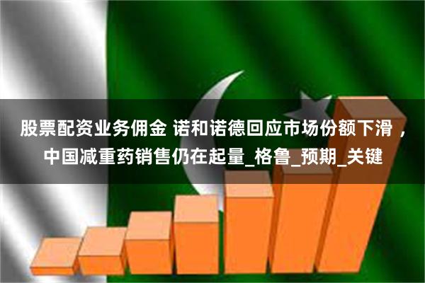 股票配资业务佣金 诺和诺德回应市场份额下滑 ，中国减重药销售仍在起量_格鲁_预期_关键