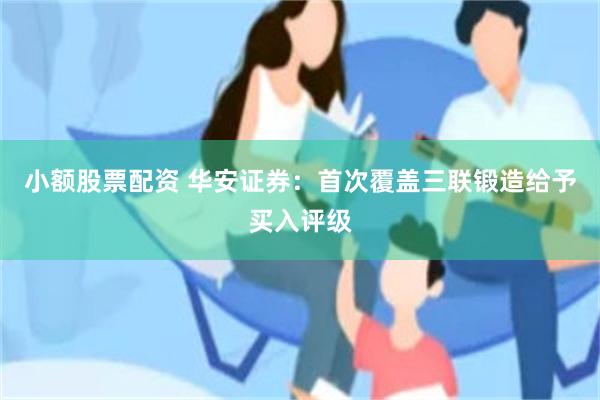 小额股票配资 华安证券：首次覆盖三联锻造给予买入评级