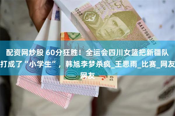 配资网炒股 60分狂胜！全运会四川女篮把新疆队打成了“小学生”，韩旭李梦杀疯_王思雨_比赛_网友