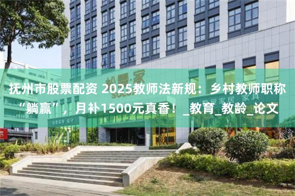 抚州市股票配资 2025教师法新规：乡村教师职称“躺赢”，月补1500元真香！_教育_教龄_论文