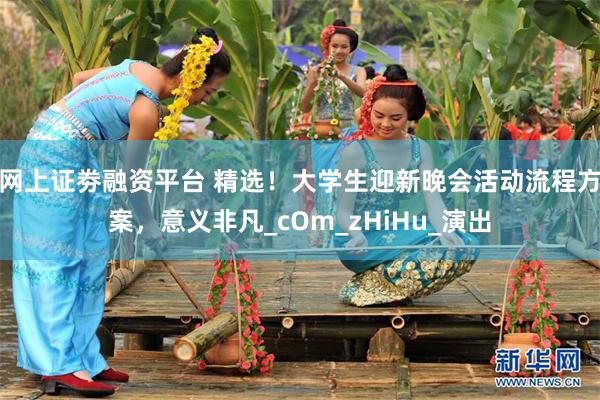 网上证劵融资平台 精选！大学生迎新晚会活动流程方案，意义非凡_cOm_zHiHu_演出