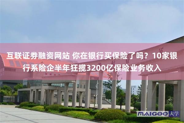 互联证劵融资网站 你在银行买保险了吗？10家银行系险企半年狂揽3200亿保险业务收入