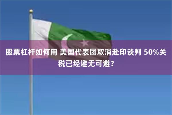 股票杠杆如何用 美国代表团取消赴印谈判 50%关税已经避无可避？