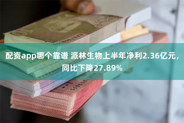 配资app哪个靠谱 派林生物上半年净利2.36亿元，同比下降27.89%