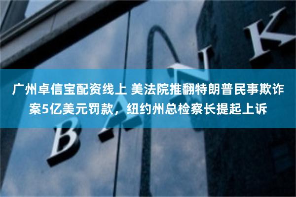 广州卓信宝配资线上 美法院推翻特朗普民事欺诈案5亿美元罚款，纽约州总检察长提起上诉