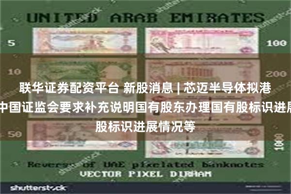 联华证券配资平台 新股消息 | 芯迈半导体拟港股上市 中国证监会要求补充说明国有股东办理国有股标识进展情况等