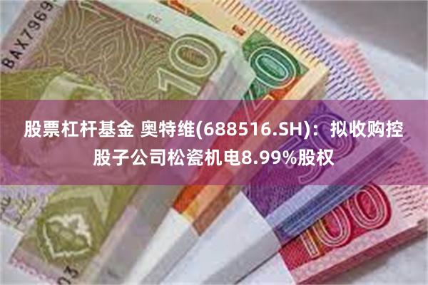 股票杠杆基金 奥特维(688516.SH):拟收购控股子公司松瓷机电8.99%股权