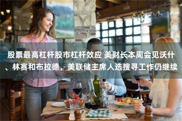 股票最高杠杆股市杠杆效应 美财长本周会见沃什、林赛和布拉德，美联储主席人选搜寻工作仍继续