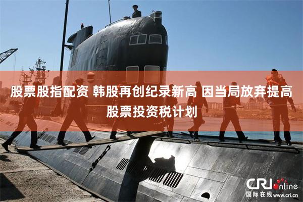 股票股指配资 韩股再创纪录新高 因当局放弃提高股票投资税计划
