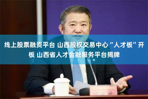 线上股票融资平台 山西股权交易中心“人才板”开板 山西省人才金融服务平台揭牌