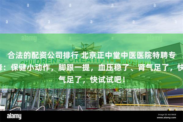 合法的配资公司排行 北京正中堂中医医院特聘专家任加峰：保健小动作，脚跟一提，血压稳了、肾气足了，快试试吧！