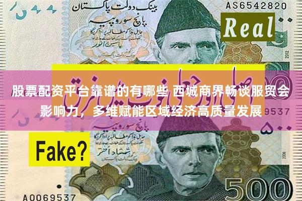 股票配资平台靠谱的有哪些 西城商界畅谈服贸会影响力，多维赋能区域经济高质量发展