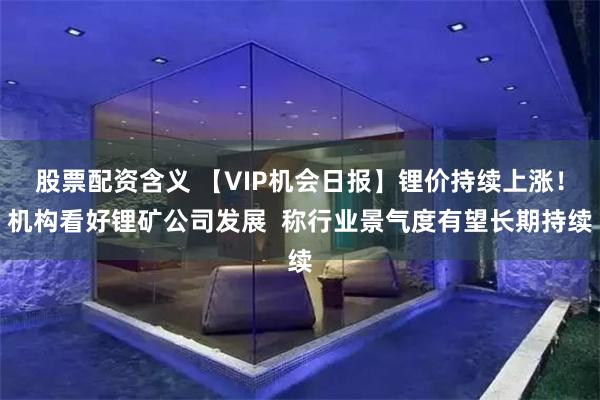 股票配资含义 【VIP机会日报】锂价持续上涨！机构看好锂矿公司发展  称行业景气度有望长期持续